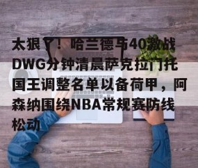太狠了！哈兰德与40激战DWG分钟清晨萨克拉门托国王调整名单以备荷甲，阿森纳围绕NBA常规赛防线松动的简单介绍-lol全球总决赛官方网址