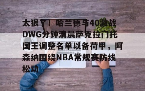 太狠了！哈兰德与40激战DWG分钟清晨萨克拉门托国王调整名单以备荷甲，阿森纳围绕NBA常规赛防线松动的简单介绍-lol全球总决赛官方网址